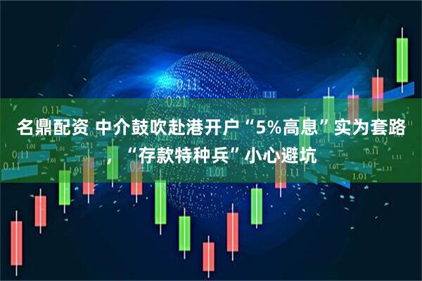 名鼎配资 中介鼓吹赴港开户“5%高息”实为套路，“存款特种兵”小心避坑