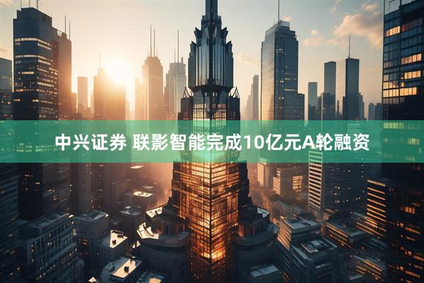 中兴证券 联影智能完成10亿元A轮融资