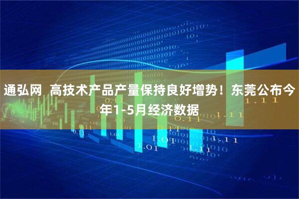 通弘网  高技术产品产量保持良好增势！东莞公布今年1-5月经济数据