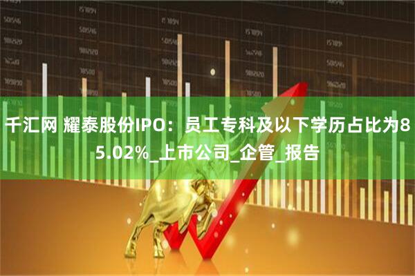 千汇网 耀泰股份IPO：员工专科及以下学历占比为85.02%_上市公司_企管_报告