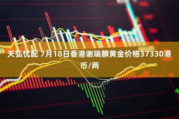 天弘忧配 7月18日香港谢瑞麟黄金价格37330港币/两