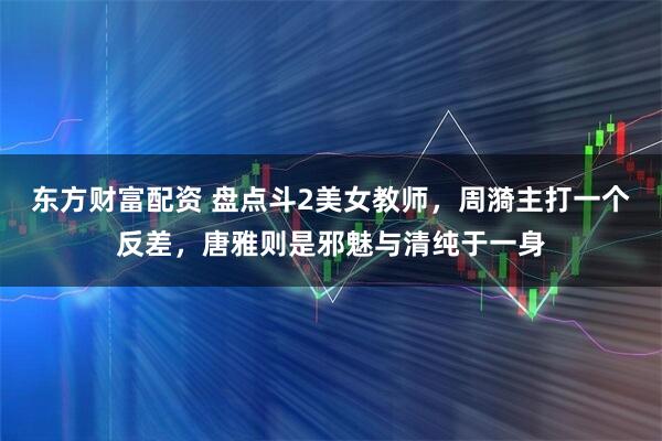 东方财富配资 盘点斗2美女教师，周漪主打一个反差，唐雅则是邪魅与清纯于一身