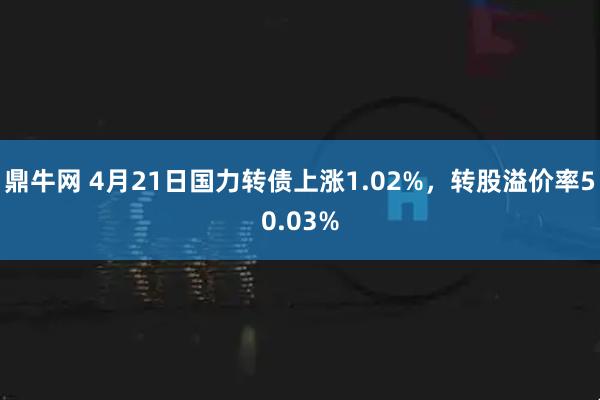 鼎牛网 4月21日国力转债上涨1.02%，转股溢价率50.03%
