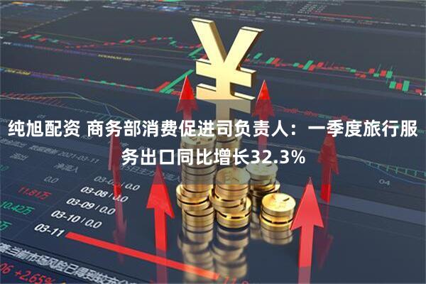 纯旭配资 商务部消费促进司负责人：一季度旅行服务出口同比增长32.3%